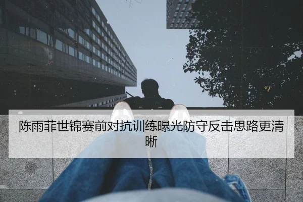 陈雨菲世锦赛前对抗训练曝光防守反击思路更清晰